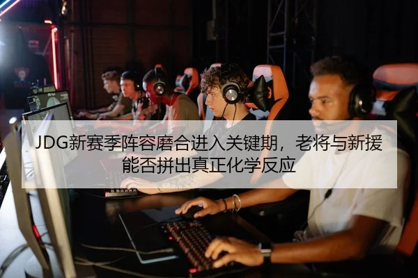 JDG新赛季阵容磨合进入关键期，老将与新援能否拼出真正化学反应